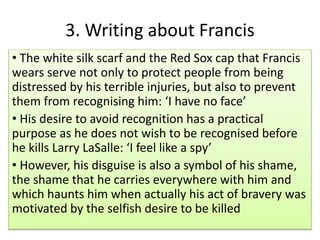 ? The white silk scarf and the Red Sox cap that Francis
wears serve not only to protect people from being
distressed by his terrible injuries, but also to prevent
them from recognising him: I have no face
? His desire to avoid recognition has a practical
purpose as he does not wish to be recognised before
he kills Larry LaSalle: I feel like a spy
? However, his disguise is also a symbol of his shame,
the shame that he carries everywhere with him and
which haunts him when actually his act of bravery was
motivated by the selfish desire to be killed
3. Writing about Francis
 