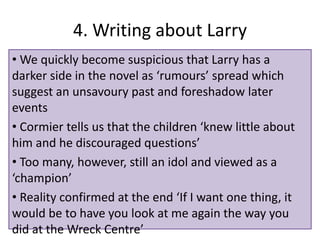 4. Writing about Larry
? We quickly become suspicious that Larry has a
darker side in the novel as rumours spread which
suggest an unsavoury past and foreshadow later
events
? Cormier tells us that the children knew little about
him and he discouraged questions
? Too many, however, still an idol and viewed as a
champion
? Reality confirmed at the end If I want one thing, it
would be to have you look at me again the way you
did at the Wreck Centre
 