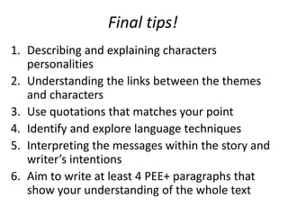 Final tips!
1. Describing and explaining characters
personalities
2. Understanding the links between the themes
and characters
3. Use quotations that matches your point
4. Identify and explore language techniques
5. Interpreting the messages within the story and
writers intentions
6. Aim to write at least 4 PEE+ paragraphs that
show your understanding of the whole text
 