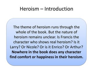 Heroism C Introduction
The theme of heroism runs through the
whole of the book. But the nature of
heroism remains unclear. Is Francis the
character who shows real heroism? Is it
Larry? Or Nicole? Or is it Enrico? Or Arthur?
Nowhere in the book does any character
find comfort or happiness in their heroism.
 