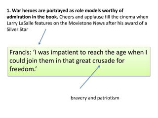 Francis: I was impatient to reach the age when I
could join them in that great crusade for
freedom.
1. War heroes are portrayed as role models worthy of
admiration in the book. Cheers and applause fill the cinema when
Larry LaSalle features on the Movietone News after his award of a
Silver Star
bravery and patriotism
 