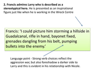 Francis: I could picture him storming a hillside in
Guadalcanal, rifle in hand, bayonet fixed,
grenades dangling from his belt, pumping
bullets into the enemy.
2. Francis admires Larry who is described as a
stereotypical hero. He is presented as an inspirational
figure just like when he is working in the Wreck Centre
Language point - Strong verb choices reflect the
aggression war, but also foreshadow a darker side to
Larry and this is evident in his relationship with Nicole.
 