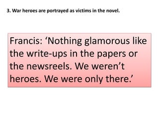 Francis: Nothing glamorous like
the write-ups in the papers or
the newsreels. We werent
heroes. We were only there.
3. War heroes are portrayed as victims in the novel.
 