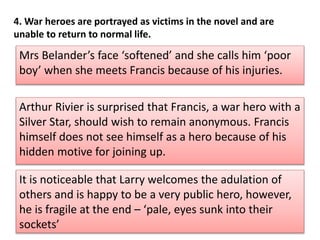 Mrs Belanders face softened and she calls him poor
boy when she meets Francis because of his injuries.
Arthur Rivier is surprised that Francis, a war hero with a
Silver Star, should wish to remain anonymous. Francis
himself does not see himself as a hero because of his
hidden motive for joining up.
It is noticeable that Larry welcomes the adulation of
others and is happy to be a very public hero, however,
he is fragile at the end C pale, eyes sunk into their
sockets
4. War heroes are portrayed as victims in the novel and are
unable to return to normal life.
 