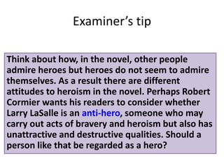 Think about how, in the novel, other people
admire heroes but heroes do not seem to admire
themselves. As a result there are different
attitudes to heroism in the novel. Perhaps Robert
Cormier wants his readers to consider whether
Larry LaSalle is an anti-hero, someone who may
carry out acts of bravery and heroism but also has
unattractive and destructive qualities. Should a
person like that be regarded as a hero?
Examiners tip
 