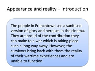 Appearance and reality C Introduction
The people in Frenchtown see a sanitised
version of glory and heroism in the cinema.
They are proud of the contribution they
can make to a war which is taking place
such a long way away. However, the
survivors bring back with them the reality
of their wartime experiences and are
unable to function.
 
