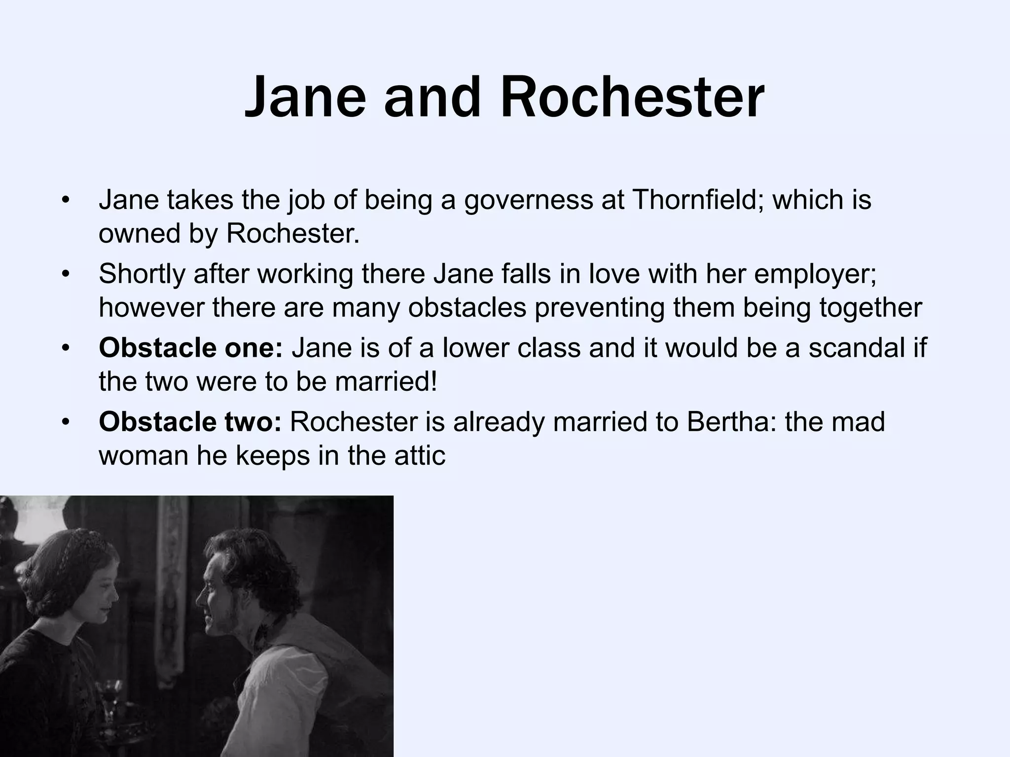 Jane and Rochester
• Jane takes the job of being a governess at Thornfield; which is
  owned by Rochester.
• Shortly after working there Jane falls in love with her employer;
  however there are many obstacles preventing them being together
• Obstacle one: Jane is of a lower class and it would be a scandal if
  the two were to be married!
• Obstacle two: Rochester is already married to Bertha: the mad
  woman he keeps in the attic
 