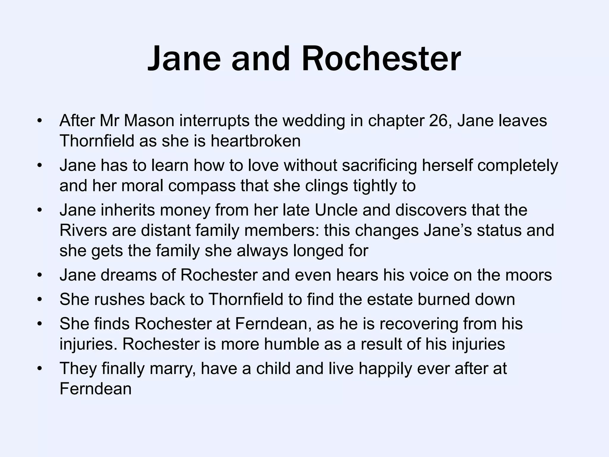 Jane and Rochester
• After Mr Mason interrupts the wedding in chapter 26, Jane leaves
  Thornfield as she is heartbroken
• Jane has to learn how to love without sacrificing herself completely
  and her moral compass that she clings tightly to
• Jane inherits money from her late Uncle and discovers that the
  Rivers are distant family members: this changes Jane‟s status and
  she gets the family she always longed for
• Jane dreams of Rochester and even hears his voice on the moors
• She rushes back to Thornfield to find the estate burned down
• She finds Rochester at Ferndean, as he is recovering from his
  injuries. Rochester is more humble as a result of his injuries
• They finally marry, have a child and live happily ever after at
  Ferndean
 