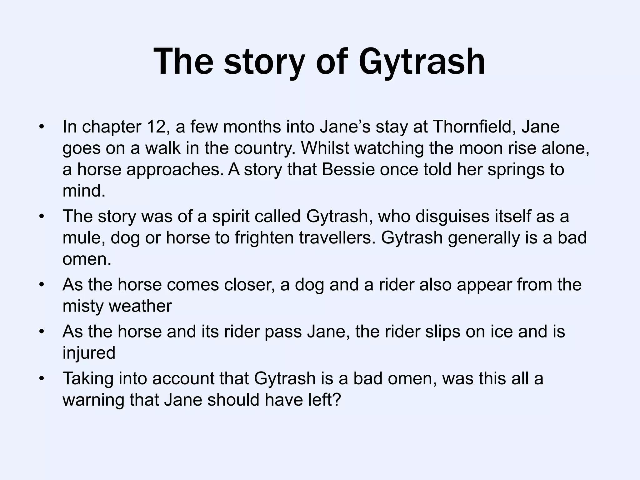 The story of Gytrash
• In chapter 12, a few months into Jane‟s stay at Thornfield, Jane
  goes on a walk in the country. Whilst watching the moon rise alone,
  a horse approaches. A story that Bessie once told her springs to
  mind.
• The story was of a spirit called Gytrash, who disguises itself as a
  mule, dog or horse to frighten travellers. Gytrash generally is a bad
  omen.
• As the horse comes closer, a dog and a rider also appear from the
  misty weather
• As the horse and its rider pass Jane, the rider slips on ice and is
  injured
• Taking into account that Gytrash is a bad omen, was this all a
  warning that Jane should have left?
 