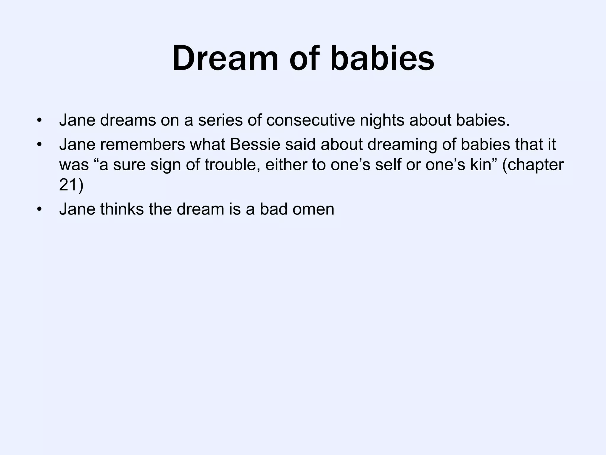 Dream of babies
• Jane dreams on a series of consecutive nights about babies.
• Jane remembers what Bessie said about dreaming of babies that it
  was “a sure sign of trouble, either to one‟s self or one‟s kin” (chapter
  21)
• Jane thinks the dream is a bad omen
 