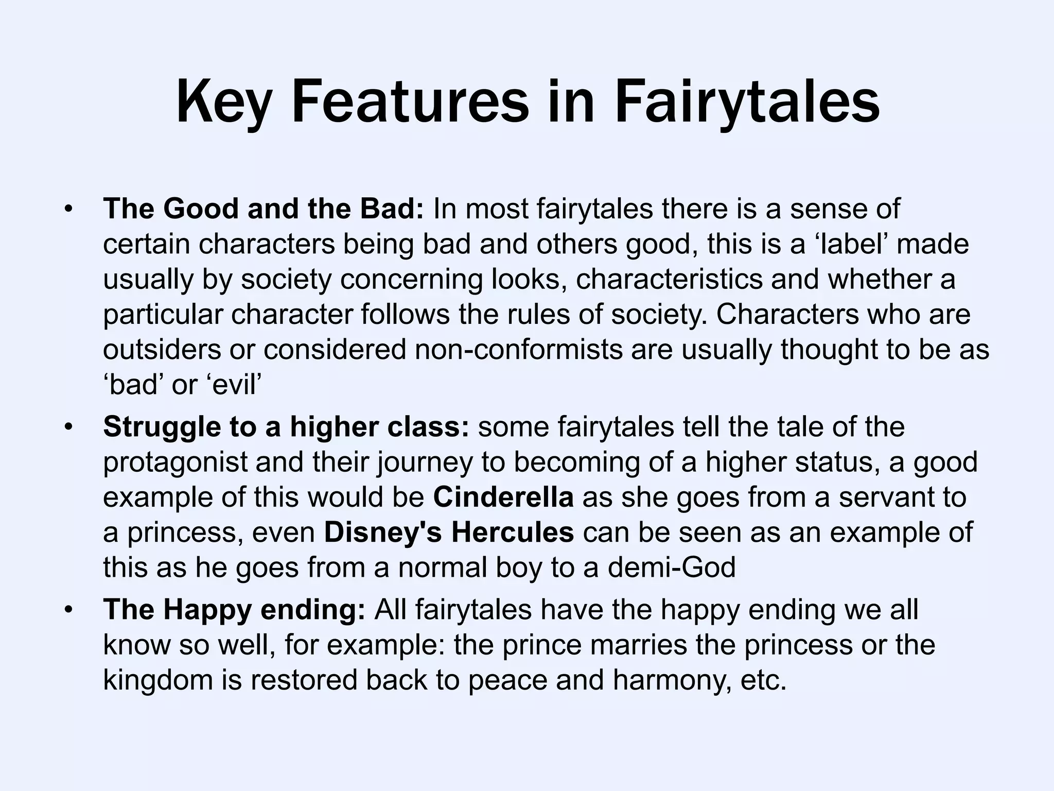 Key Features in Fairytales
• The Good and the Bad: In most fairytales there is a sense of
  certain characters being bad and others good, this is a „label‟ made
  usually by society concerning looks, characteristics and whether a
  particular character follows the rules of society. Characters who are
  outsiders or considered non-conformists are usually thought to be as
  „bad‟ or „evil‟
• Struggle to a higher class: some fairytales tell the tale of the
  protagonist and their journey to becoming of a higher status, a good
  example of this would be Cinderella as she goes from a servant to
  a princess, even Disney's Hercules can be seen as an example of
  this as he goes from a normal boy to a demi-God
• The Happy ending: All fairytales have the happy ending we all
  know so well, for example: the prince marries the princess or the
  kingdom is restored back to peace and harmony, etc.
 