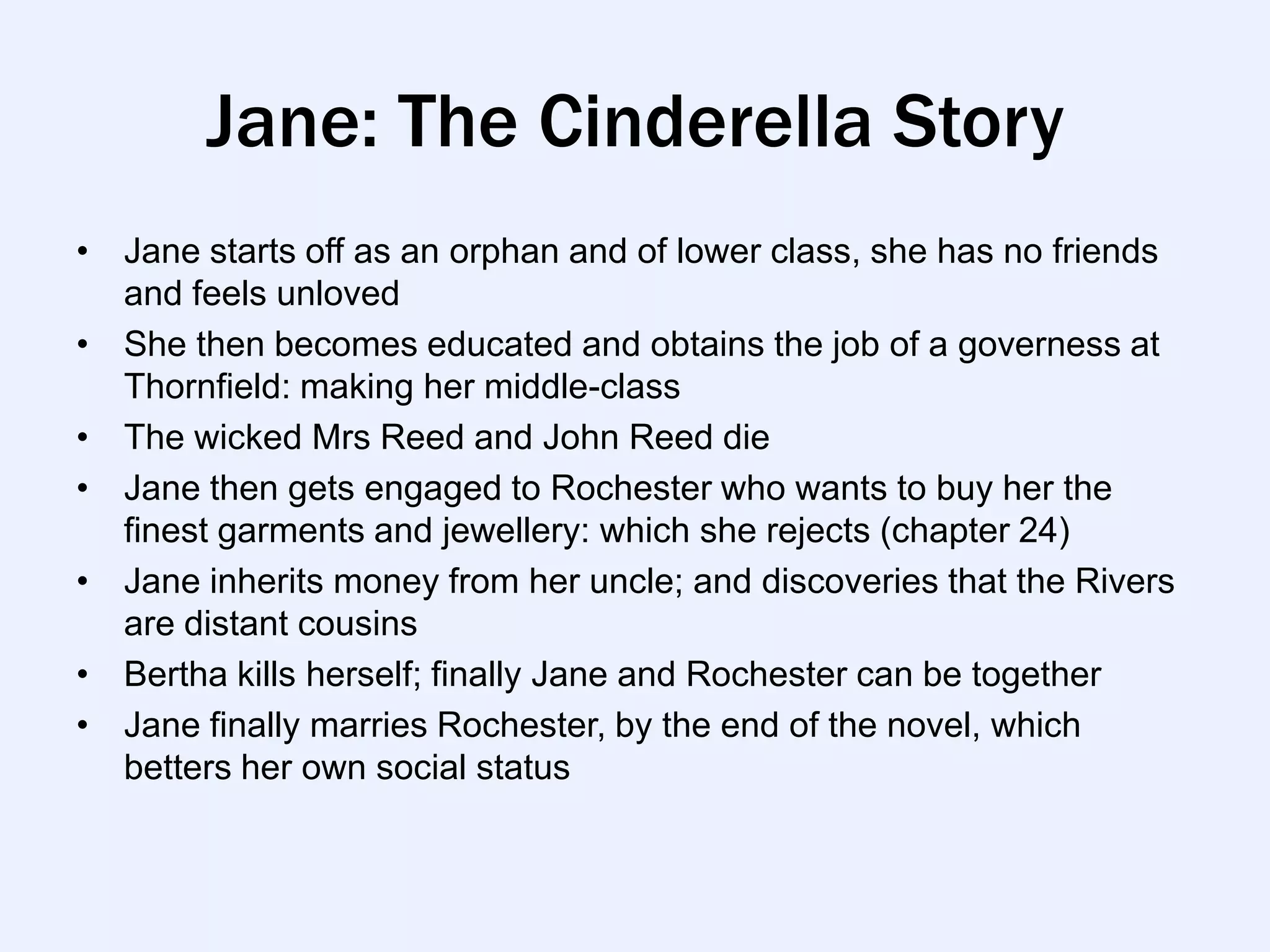 Jane: The Cinderella Story
• Jane starts off as an orphan and of lower class, she has no friends
  and feels unloved
• She then becomes educated and obtains the job of a governess at
  Thornfield: making her middle-class
• The wicked Mrs Reed and John Reed die
• Jane then gets engaged to Rochester who wants to buy her the
  finest garments and jewellery: which she rejects (chapter 24)
• Jane inherits money from her uncle; and discoveries that the Rivers
  are distant cousins
• Bertha kills herself; finally Jane and Rochester can be together
• Jane finally marries Rochester, by the end of the novel, which
  betters her own social status
 
