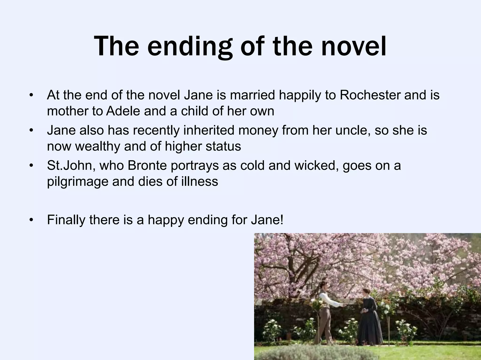 The ending of the novel
• At the end of the novel Jane is married happily to Rochester and is
  mother to Adele and a child of her own
• Jane also has recently inherited money from her uncle, so she is
  now wealthy and of higher status
• St.John, who Bronte portrays as cold and wicked, goes on a
  pilgrimage and dies of illness

• Finally there is a happy ending for Jane!
 