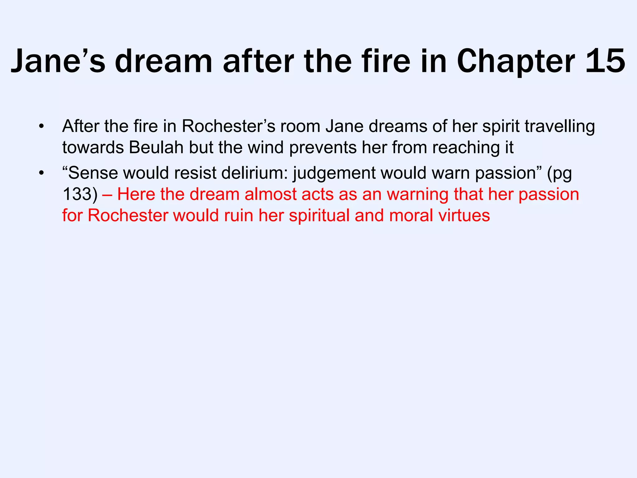 Jane’s dream after the fire in Chapter 15
 • After the fire in Rochester‟s room Jane dreams of her spirit travelling
   towards Beulah but the wind prevents her from reaching it
 • “Sense would resist delirium: judgement would warn passion” (pg
   133) – Here the dream almost acts as an warning that her passion
   for Rochester would ruin her spiritual and moral virtues
 