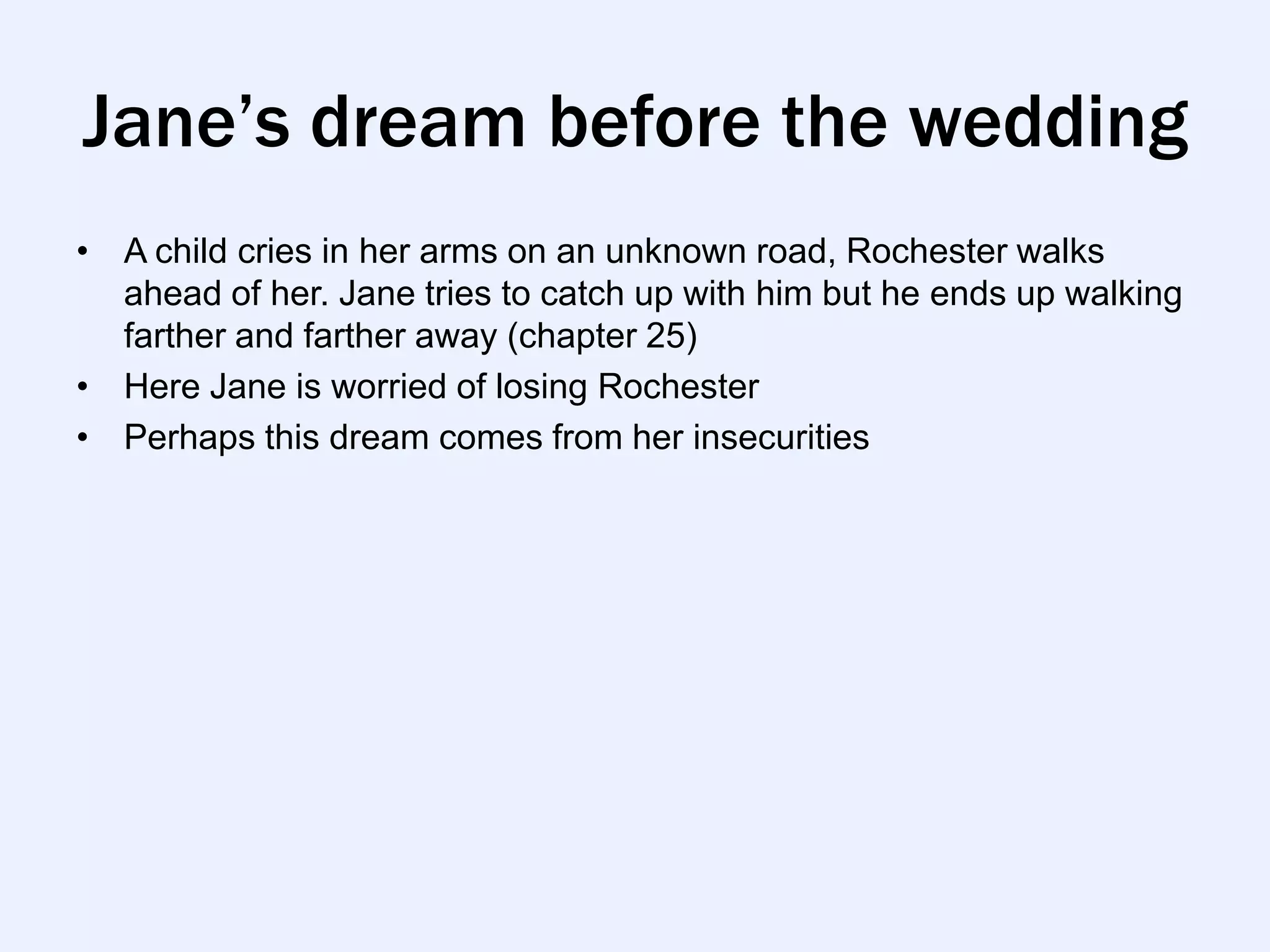 Jane’s dream before the wedding
• A child cries in her arms on an unknown road, Rochester walks
  ahead of her. Jane tries to catch up with him but he ends up walking
  farther and farther away (chapter 25)
• Here Jane is worried of losing Rochester
• Perhaps this dream comes from her insecurities
 