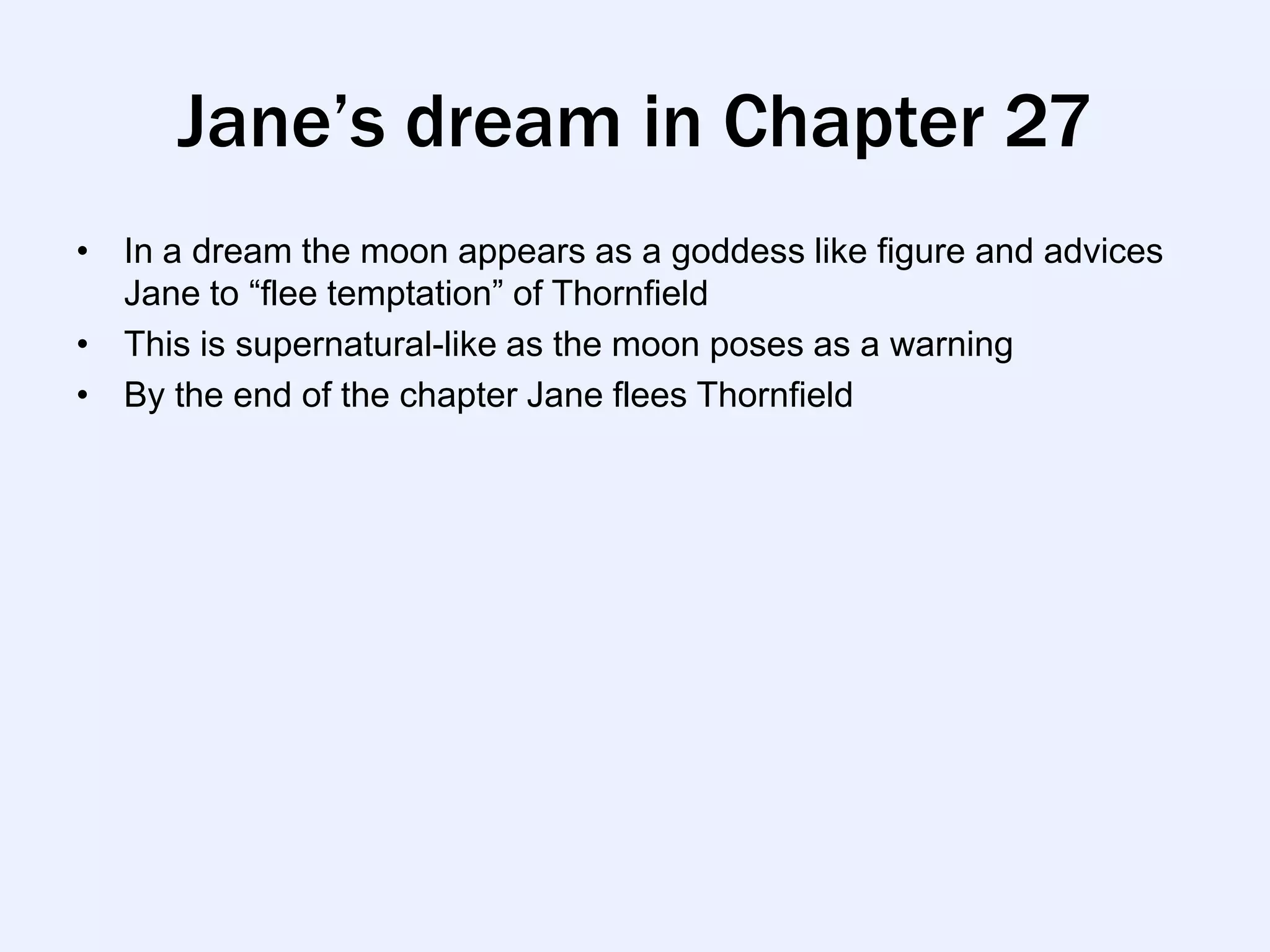 Jane’s dream in Chapter 27
• In a dream the moon appears as a goddess like figure and advices
  Jane to “flee temptation” of Thornfield
• This is supernatural-like as the moon poses as a warning
• By the end of the chapter Jane flees Thornfield
 