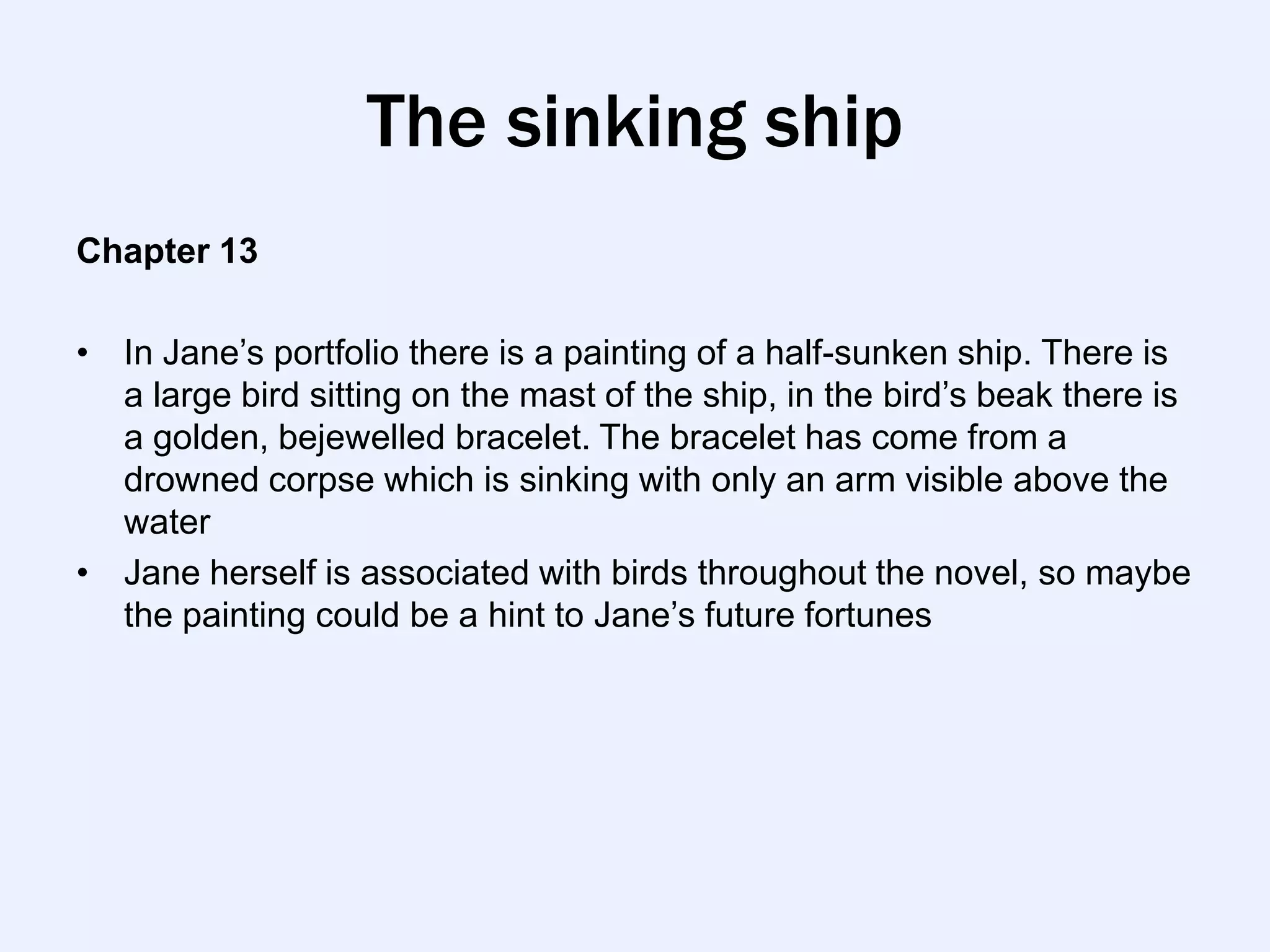 The sinking ship
Chapter 13

• In Jane‟s portfolio there is a painting of a half-sunken ship. There is
  a large bird sitting on the mast of the ship, in the bird‟s beak there is
  a golden, bejewelled bracelet. The bracelet has come from a
  drowned corpse which is sinking with only an arm visible above the
  water
• Jane herself is associated with birds throughout the novel, so maybe
  the painting could be a hint to Jane‟s future fortunes
 