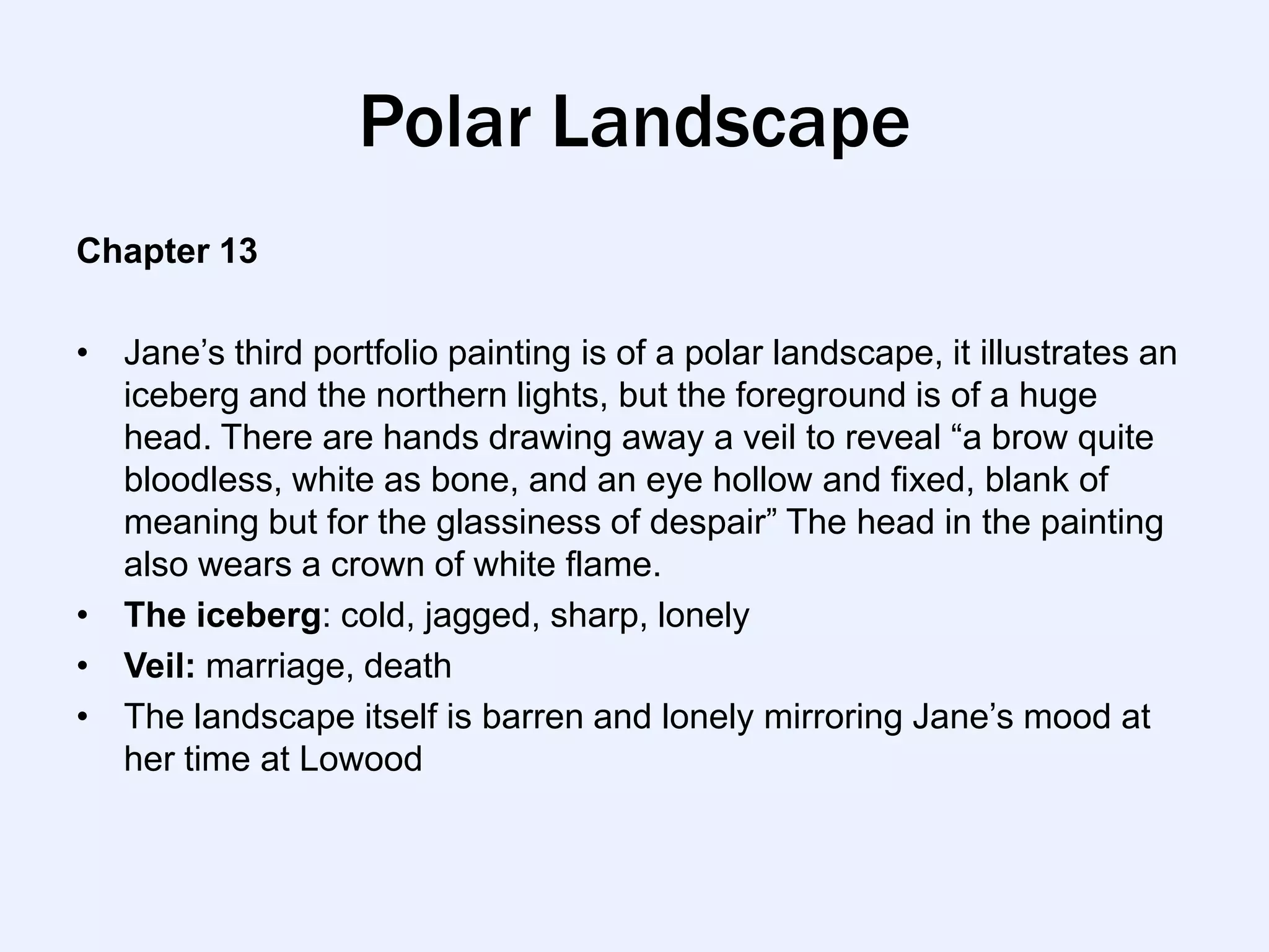 Polar Landscape
Chapter 13

• Jane‟s third portfolio painting is of a polar landscape, it illustrates an
  iceberg and the northern lights, but the foreground is of a huge
  head. There are hands drawing away a veil to reveal “a brow quite
  bloodless, white as bone, and an eye hollow and fixed, blank of
  meaning but for the glassiness of despair” The head in the painting
  also wears a crown of white flame.
• The iceberg: cold, jagged, sharp, lonely
• Veil: marriage, death
• The landscape itself is barren and lonely mirroring Jane‟s mood at
  her time at Lowood
 