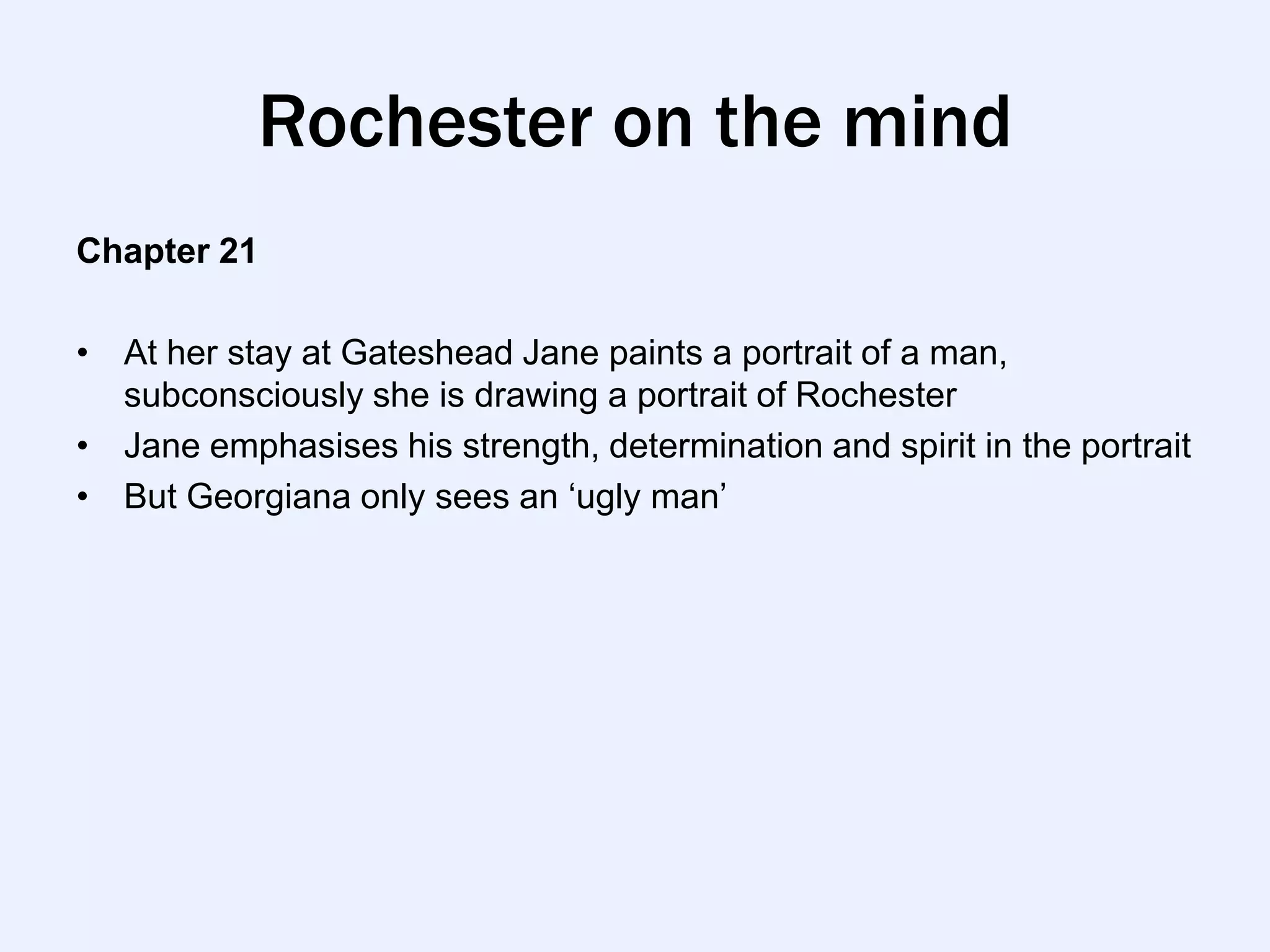 Rochester on the mind
Chapter 21

• At her stay at Gateshead Jane paints a portrait of a man,
  subconsciously she is drawing a portrait of Rochester
• Jane emphasises his strength, determination and spirit in the portrait
• But Georgiana only sees an „ugly man‟
 