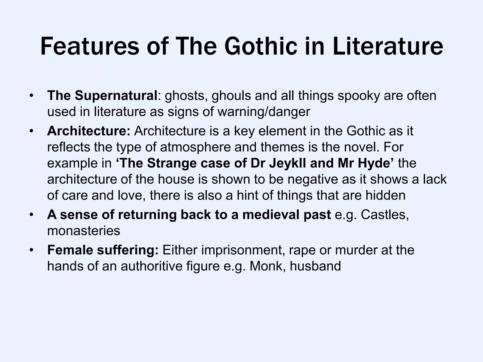 Features of The Gothic in Literature
• The Supernatural: ghosts, ghouls and all things spooky are often
  used in literature as signs of warning/danger
• Architecture: Architecture is a key element in the Gothic as it
  reflects the type of atmosphere and themes is the novel. For
  example in ‘The Strange case of Dr Jeykll and Mr Hyde’ the
  architecture of the house is shown to be negative as it shows a lack
  of care and love, there is also a hint of things that are hidden
• A sense of returning back to a medieval past e.g. Castles,
  monasteries
• Female suffering: Either imprisonment, rape or murder at the
  hands of an authoritive figure e.g. Monk, husband
 