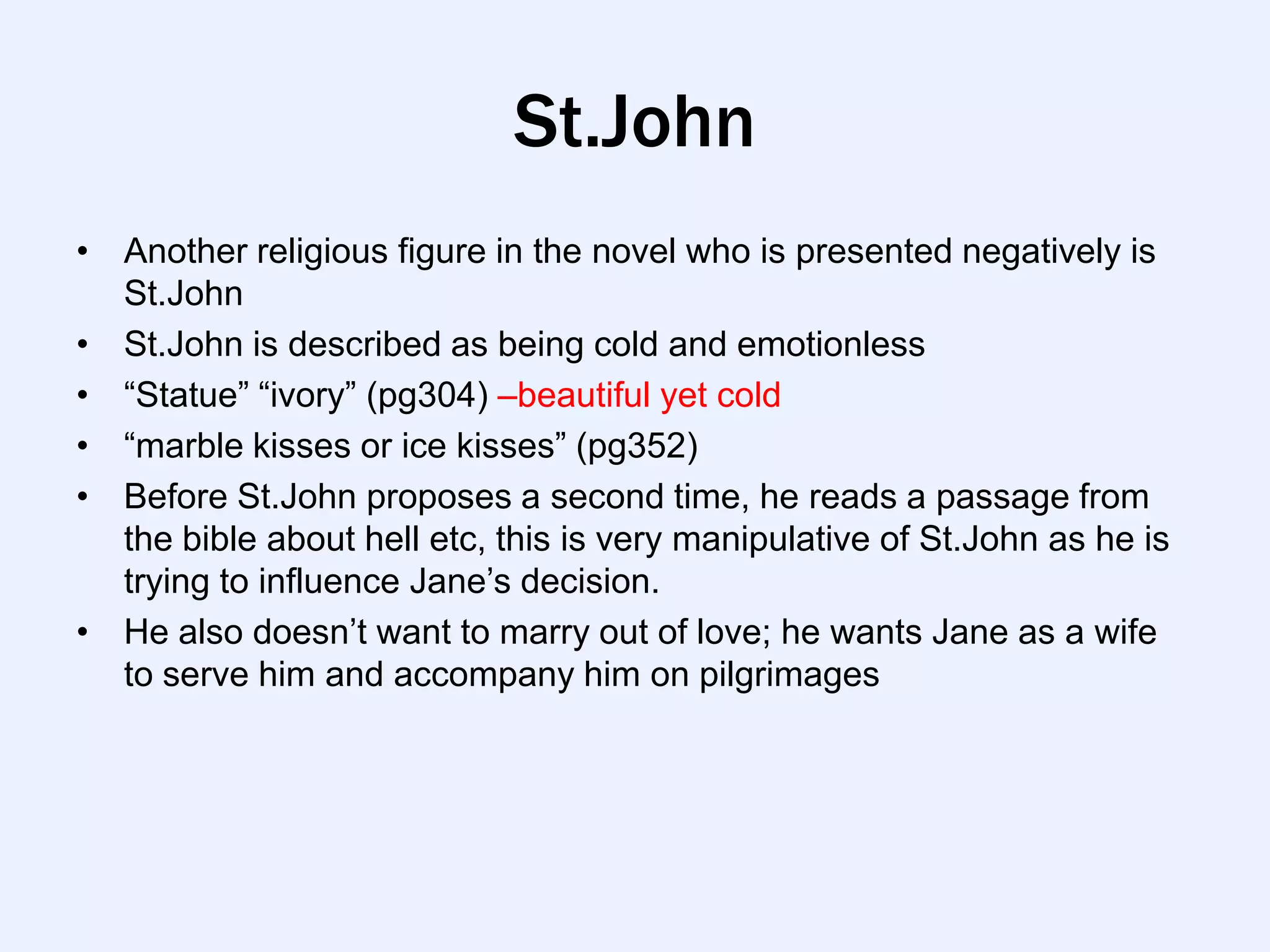 St.John
• Another religious figure in the novel who is presented negatively is
  St.John
• St.John is described as being cold and emotionless
• “Statue” “ivory” (pg304) –beautiful yet cold
• “marble kisses or ice kisses” (pg352)
• Before St.John proposes a second time, he reads a passage from
  the bible about hell etc, this is very manipulative of St.John as he is
  trying to influence Jane‟s decision.
• He also doesn‟t want to marry out of love; he wants Jane as a wife
  to serve him and accompany him on pilgrimages
 