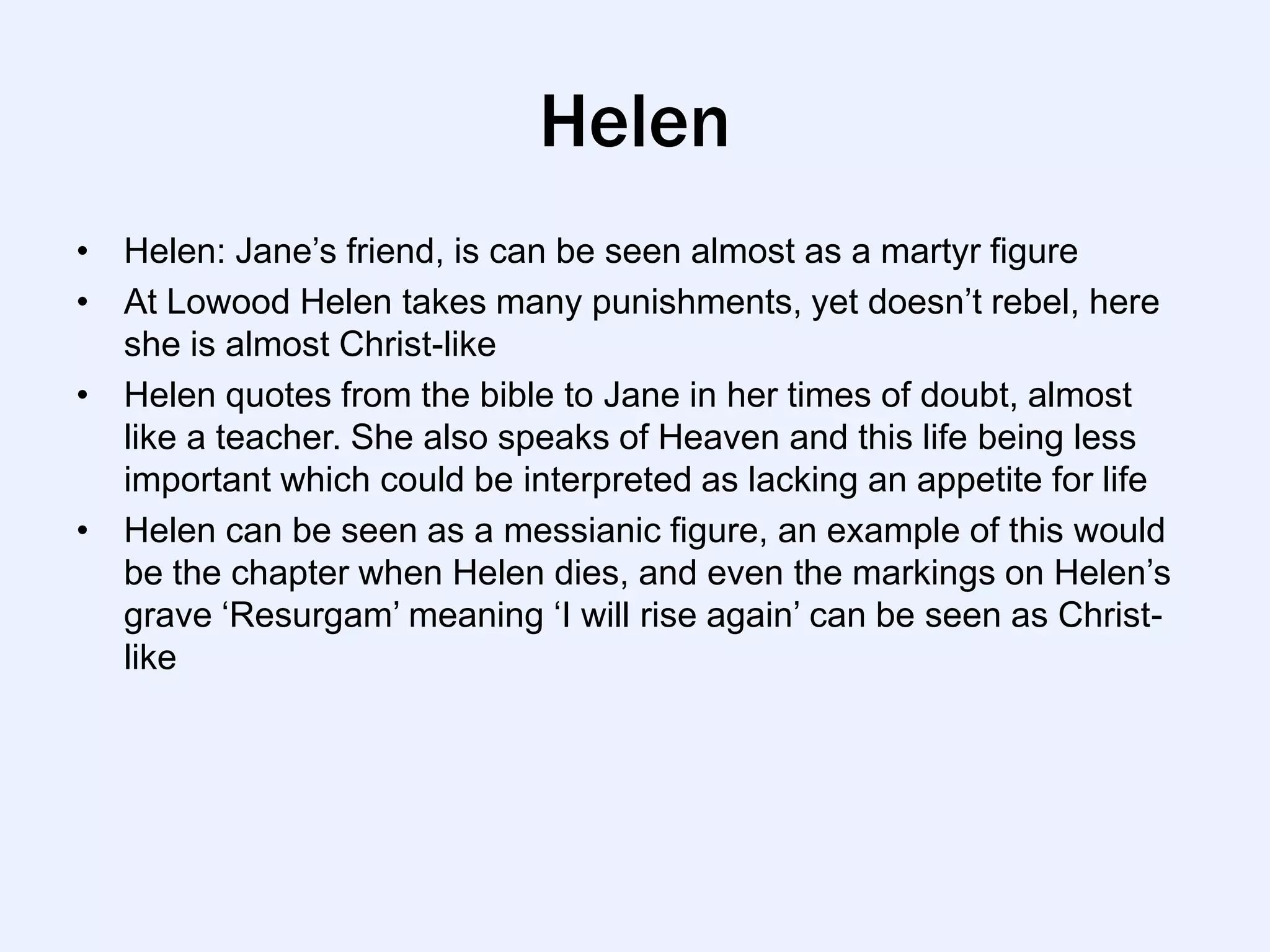 Helen
• Helen: Jane‟s friend, is can be seen almost as a martyr figure
• At Lowood Helen takes many punishments, yet doesn‟t rebel, here
  she is almost Christ-like
• Helen quotes from the bible to Jane in her times of doubt, almost
  like a teacher. She also speaks of Heaven and this life being less
  important which could be interpreted as lacking an appetite for life
• Helen can be seen as a messianic figure, an example of this would
  be the chapter when Helen dies, and even the markings on Helen‟s
  grave „Resurgam‟ meaning „I will rise again‟ can be seen as Christ-
  like
 