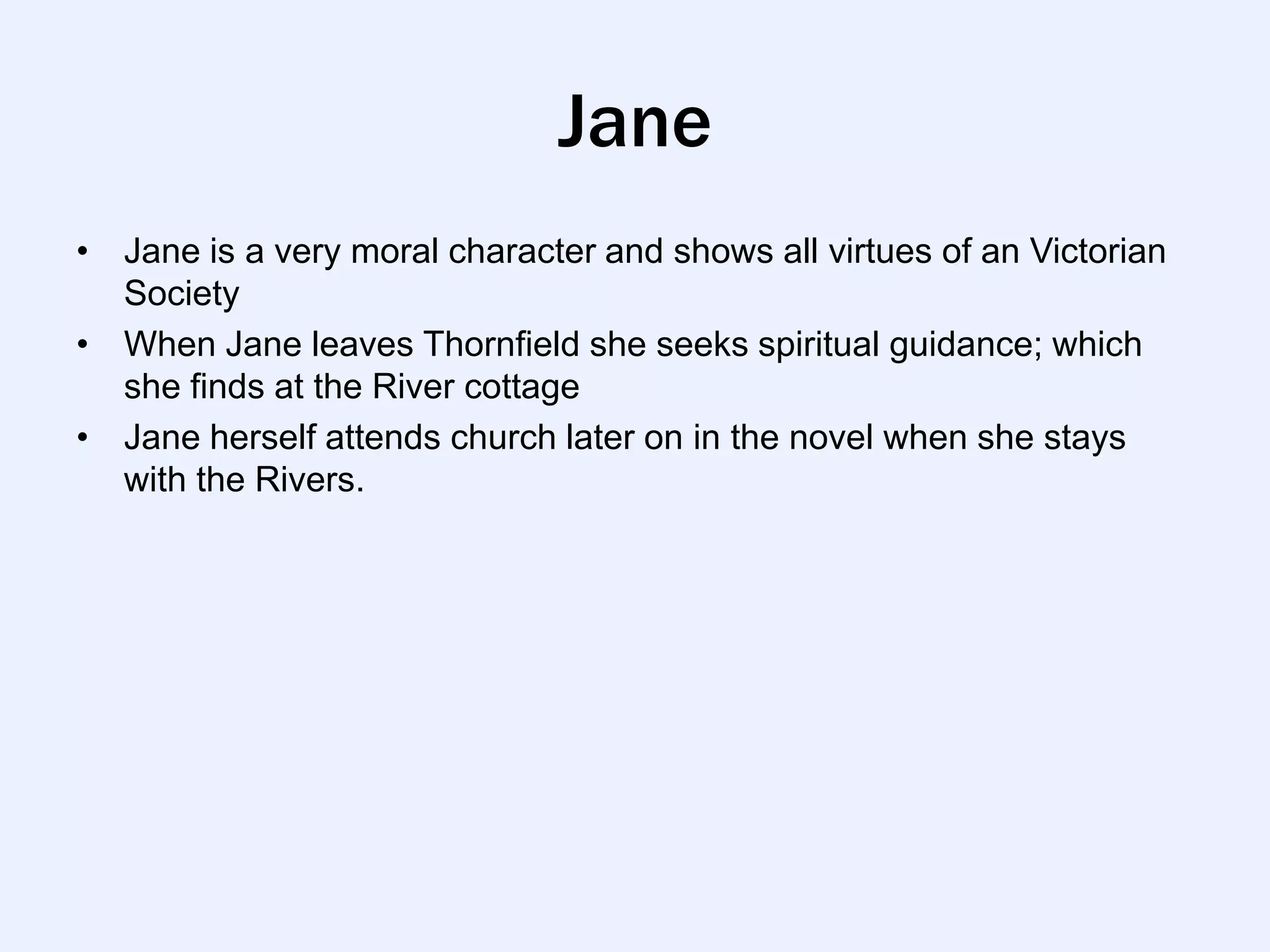 Jane
• Jane is a very moral character and shows all virtues of an Victorian
  Society
• When Jane leaves Thornfield she seeks spiritual guidance; which
  she finds at the River cottage
• Jane herself attends church later on in the novel when she stays
  with the Rivers.
 