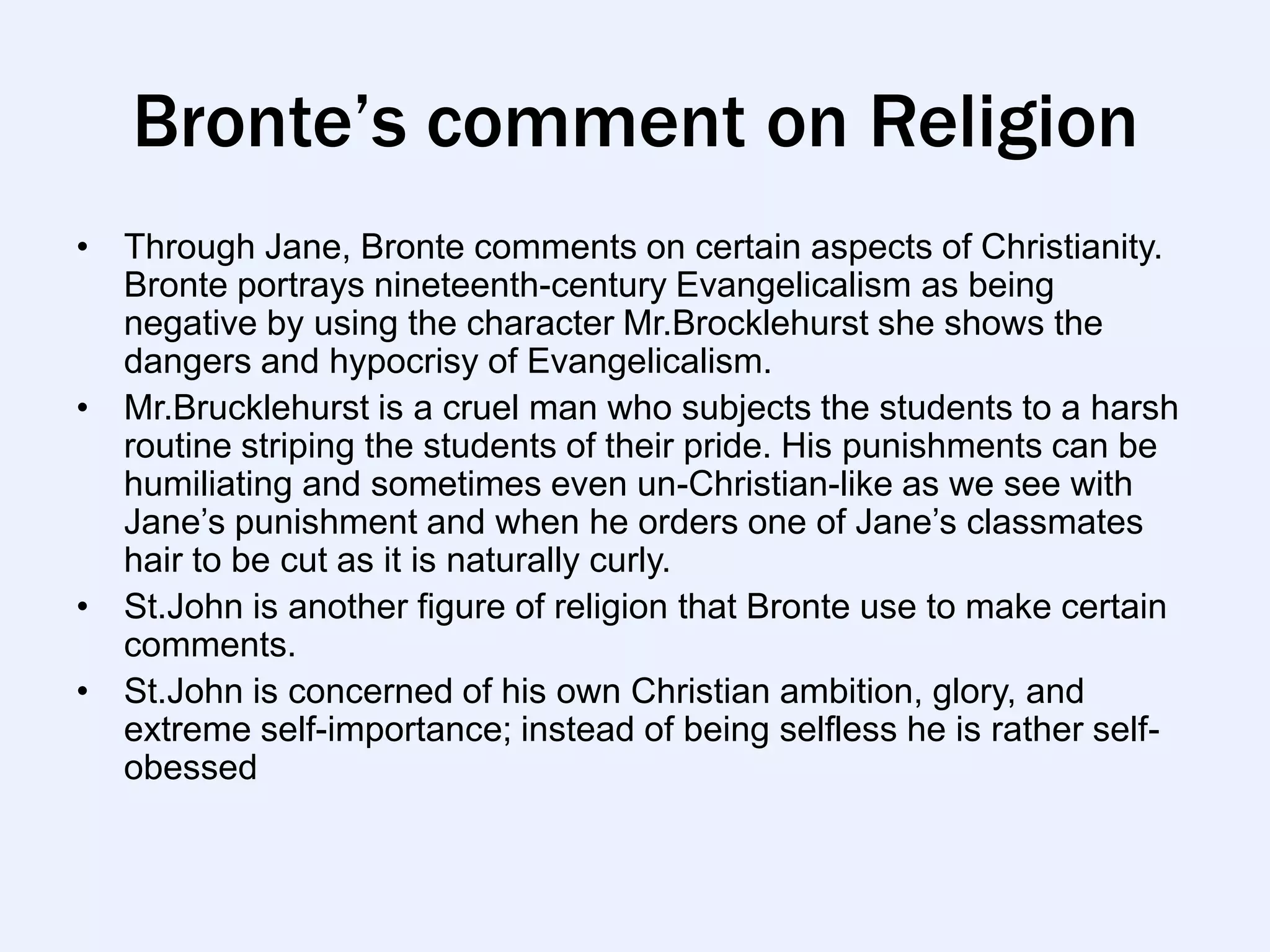 Bronte’s comment on Religion
• Through Jane, Bronte comments on certain aspects of Christianity.
  Bronte portrays nineteenth-century Evangelicalism as being
  negative by using the character Mr.Brocklehurst she shows the
  dangers and hypocrisy of Evangelicalism.
• Mr.Brucklehurst is a cruel man who subjects the students to a harsh
  routine striping the students of their pride. His punishments can be
  humiliating and sometimes even un-Christian-like as we see with
  Jane‟s punishment and when he orders one of Jane‟s classmates
  hair to be cut as it is naturally curly.
• St.John is another figure of religion that Bronte use to make certain
  comments.
• St.John is concerned of his own Christian ambition, glory, and
  extreme self-importance; instead of being selfless he is rather self-
  obessed
 