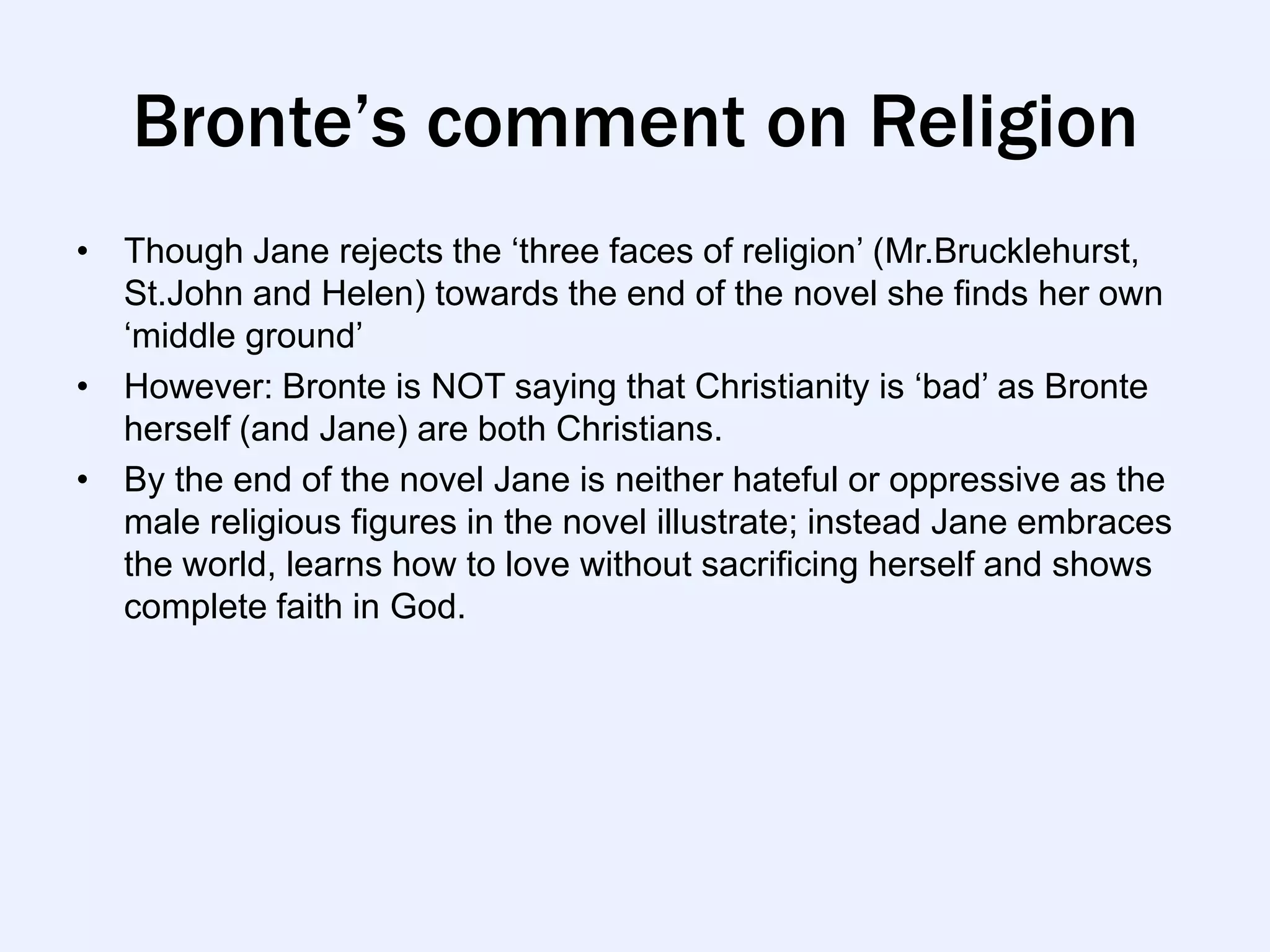 Bronte’s comment on Religion
• Though Jane rejects the „three faces of religion‟ (Mr.Brucklehurst,
  St.John and Helen) towards the end of the novel she finds her own
  „middle ground‟
• However: Bronte is NOT saying that Christianity is „bad‟ as Bronte
  herself (and Jane) are both Christians.
• By the end of the novel Jane is neither hateful or oppressive as the
  male religious figures in the novel illustrate; instead Jane embraces
  the world, learns how to love without sacrificing herself and shows
  complete faith in God.
 