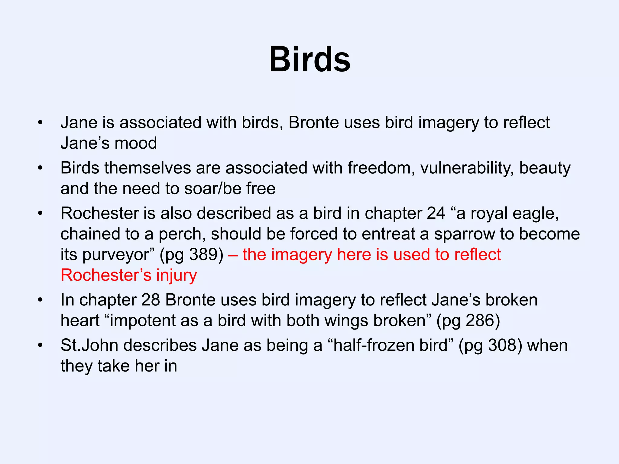 Birds
• Jane is associated with birds, Bronte uses bird imagery to reflect
  Jane‟s mood
• Birds themselves are associated with freedom, vulnerability, beauty
  and the need to soar/be free
• Rochester is also described as a bird in chapter 24 “a royal eagle,
  chained to a perch, should be forced to entreat a sparrow to become
  its purveyor” (pg 389) – the imagery here is used to reflect
  Rochester‟s injury
• In chapter 28 Bronte uses bird imagery to reflect Jane‟s broken
  heart “impotent as a bird with both wings broken” (pg 286)
• St.John describes Jane as being a “half-frozen bird” (pg 308) when
  they take her in
 