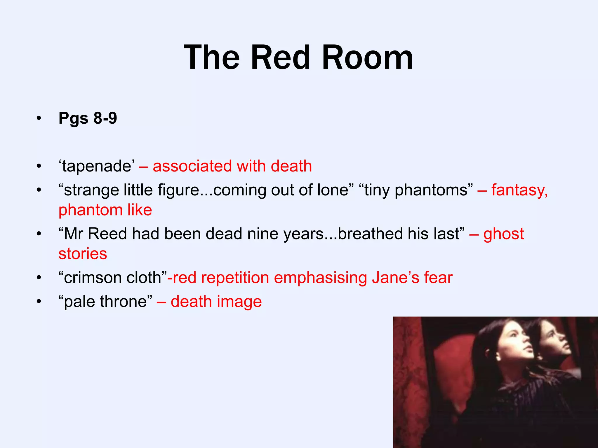 The Red Room
• Pgs 8-9

• „tapenade‟ – associated with death
• “strange little figure...coming out of lone” “tiny phantoms” – fantasy,
  phantom like
• “Mr Reed had been dead nine years...breathed his last” – ghost
  stories
• “crimson cloth”-red repetition emphasising Jane‟s fear
• “pale throne” – death image
 