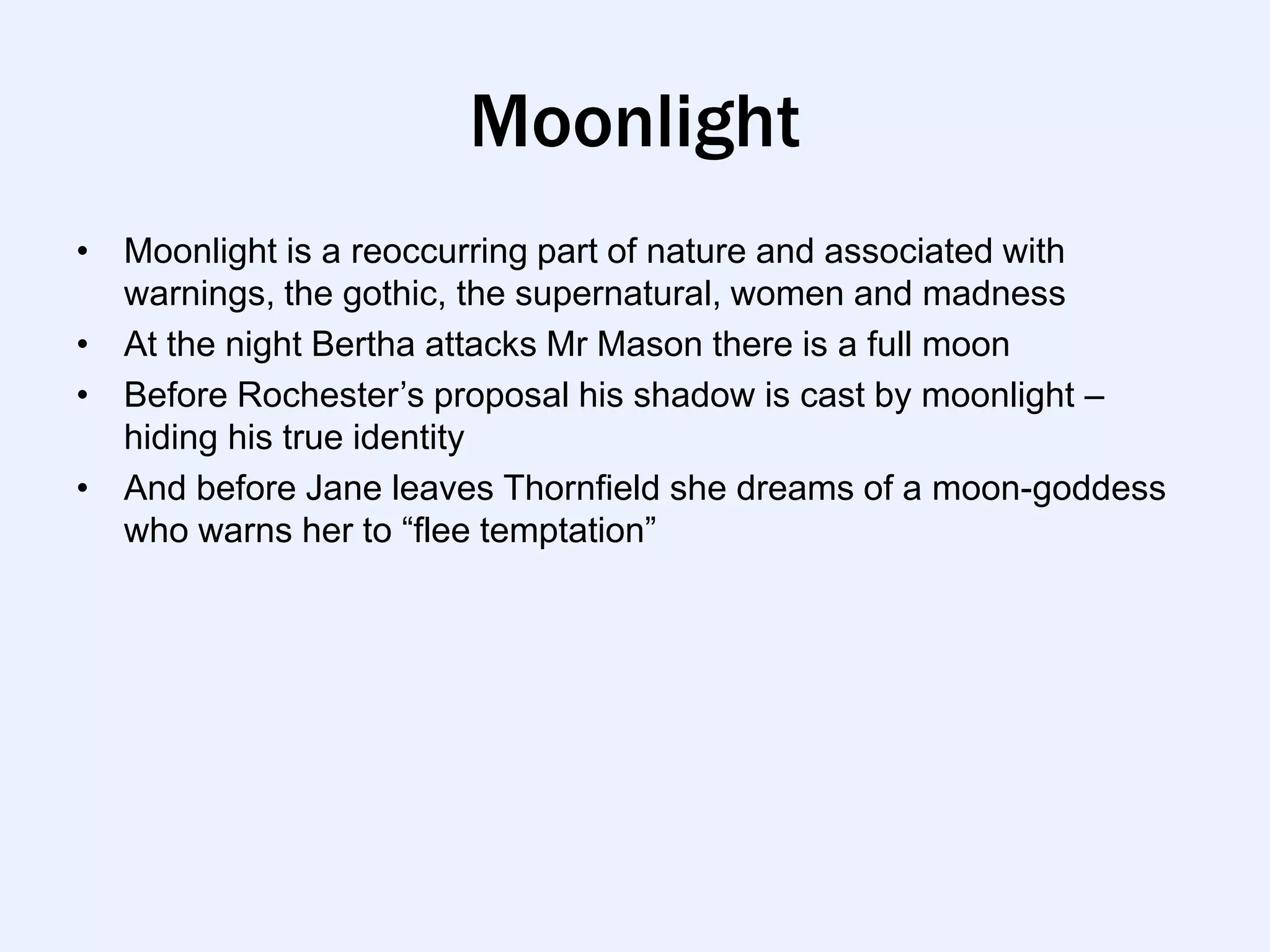 Moonlight
• Moonlight is a reoccurring part of nature and associated with
  warnings, the gothic, the supernatural, women and madness
• At the night Bertha attacks Mr Mason there is a full moon
• Before Rochester‟s proposal his shadow is cast by moonlight –
  hiding his true identity
• And before Jane leaves Thornfield she dreams of a moon-goddess
  who warns her to “flee temptation”
 