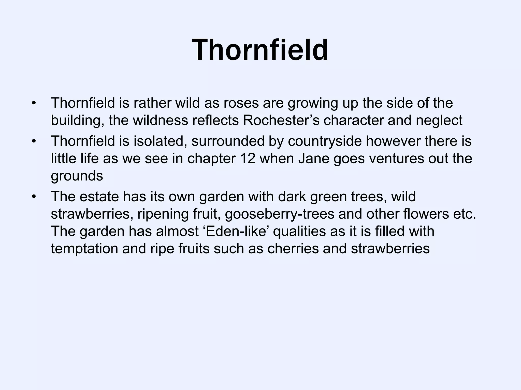 Thornfield
• Thornfield is rather wild as roses are growing up the side of the
  building, the wildness reflects Rochester‟s character and neglect
• Thornfield is isolated, surrounded by countryside however there is
  little life as we see in chapter 12 when Jane goes ventures out the
  grounds
• The estate has its own garden with dark green trees, wild
  strawberries, ripening fruit, gooseberry-trees and other flowers etc.
  The garden has almost „Eden-like‟ qualities as it is filled with
  temptation and ripe fruits such as cherries and strawberries
 