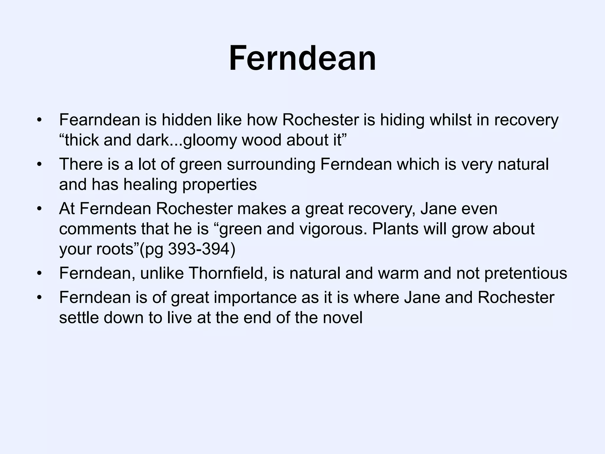 Ferndean
• Fearndean is hidden like how Rochester is hiding whilst in recovery
  “thick and dark...gloomy wood about it”
• There is a lot of green surrounding Ferndean which is very natural
  and has healing properties
• At Ferndean Rochester makes a great recovery, Jane even
  comments that he is “green and vigorous. Plants will grow about
  your roots”(pg 393-394)
• Ferndean, unlike Thornfield, is natural and warm and not pretentious
• Ferndean is of great importance as it is where Jane and Rochester
  settle down to live at the end of the novel
 