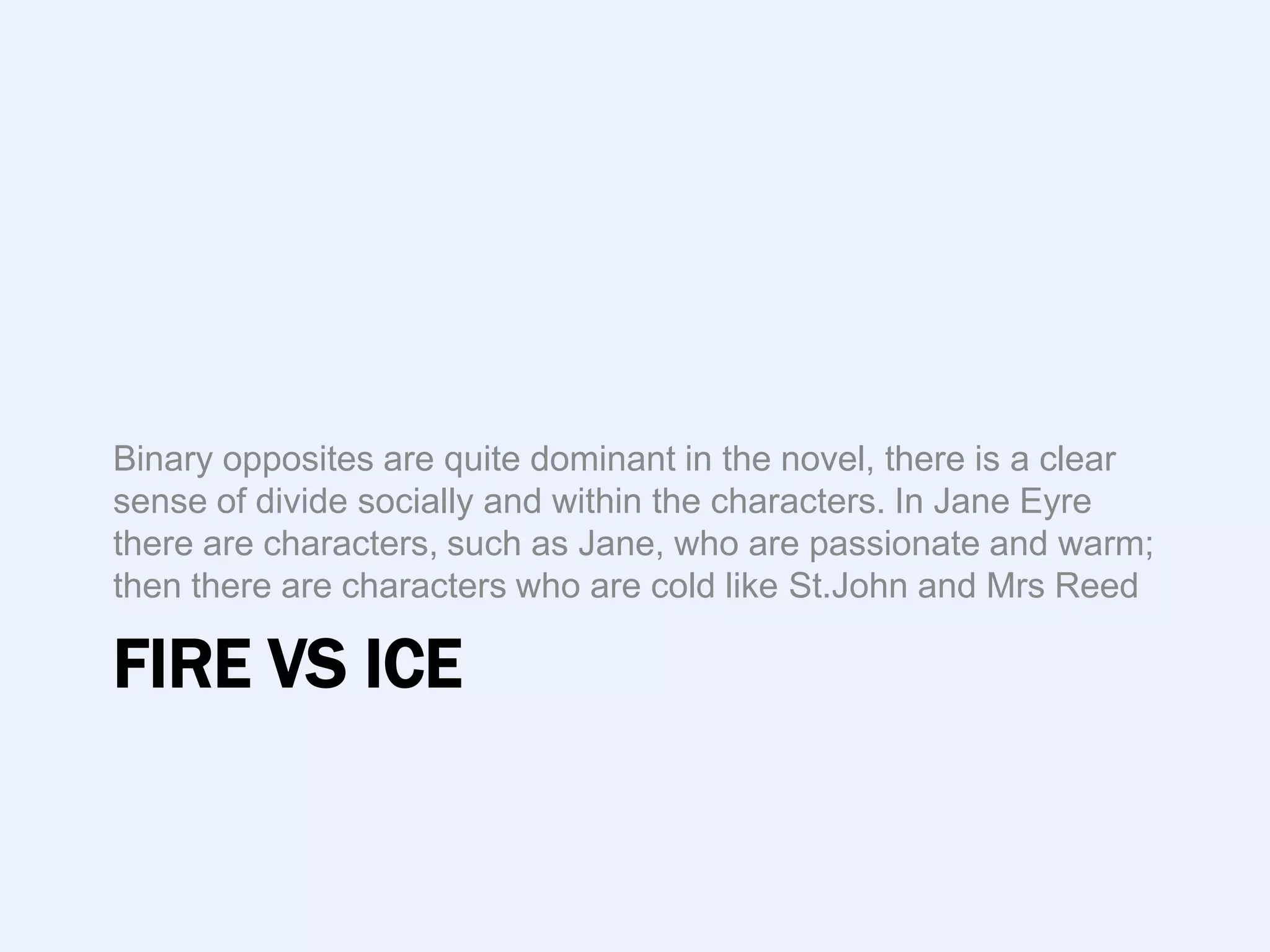 Binary opposites are quite dominant in the novel, there is a clear
sense of divide socially and within the characters. In Jane Eyre
there are characters, such as Jane, who are passionate and warm;
then there are characters who are cold like St.John and Mrs Reed

FIRE VS ICE
 
