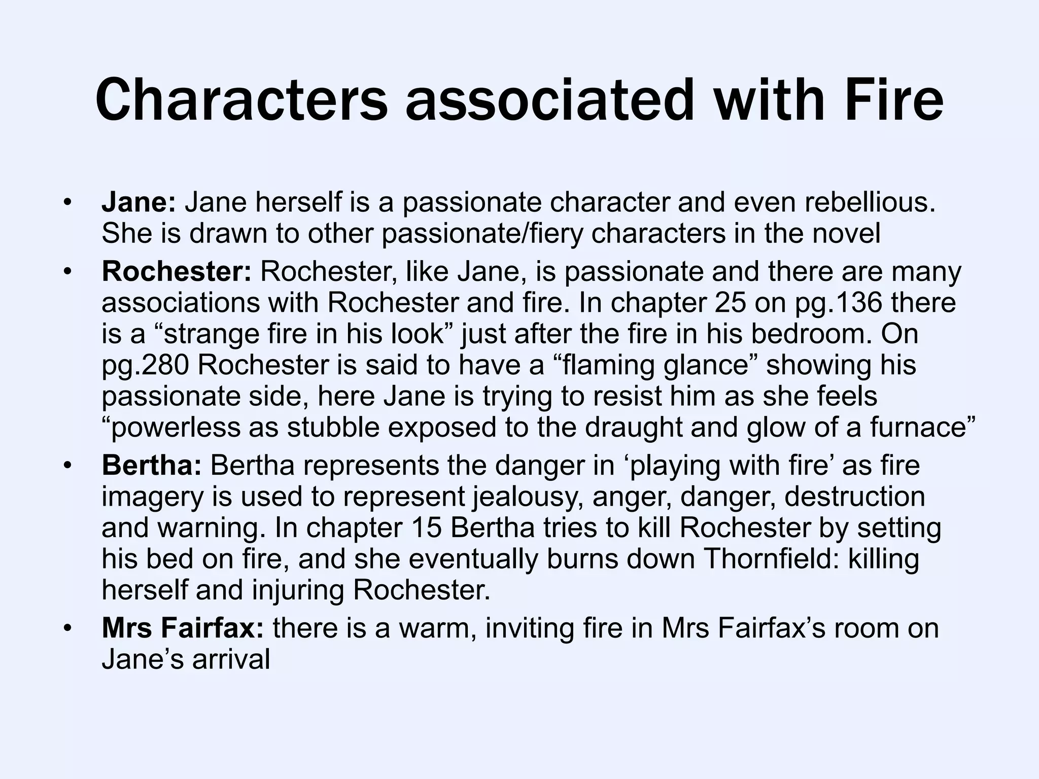 Characters associated with Fire
• Jane: Jane herself is a passionate character and even rebellious.
  She is drawn to other passionate/fiery characters in the novel
• Rochester: Rochester, like Jane, is passionate and there are many
  associations with Rochester and fire. In chapter 25 on pg.136 there
  is a “strange fire in his look” just after the fire in his bedroom. On
  pg.280 Rochester is said to have a “flaming glance” showing his
  passionate side, here Jane is trying to resist him as she feels
  “powerless as stubble exposed to the draught and glow of a furnace”
• Bertha: Bertha represents the danger in „playing with fire‟ as fire
  imagery is used to represent jealousy, anger, danger, destruction
  and warning. In chapter 15 Bertha tries to kill Rochester by setting
  his bed on fire, and she eventually burns down Thornfield: killing
  herself and injuring Rochester.
• Mrs Fairfax: there is a warm, inviting fire in Mrs Fairfax‟s room on
  Jane‟s arrival
 
