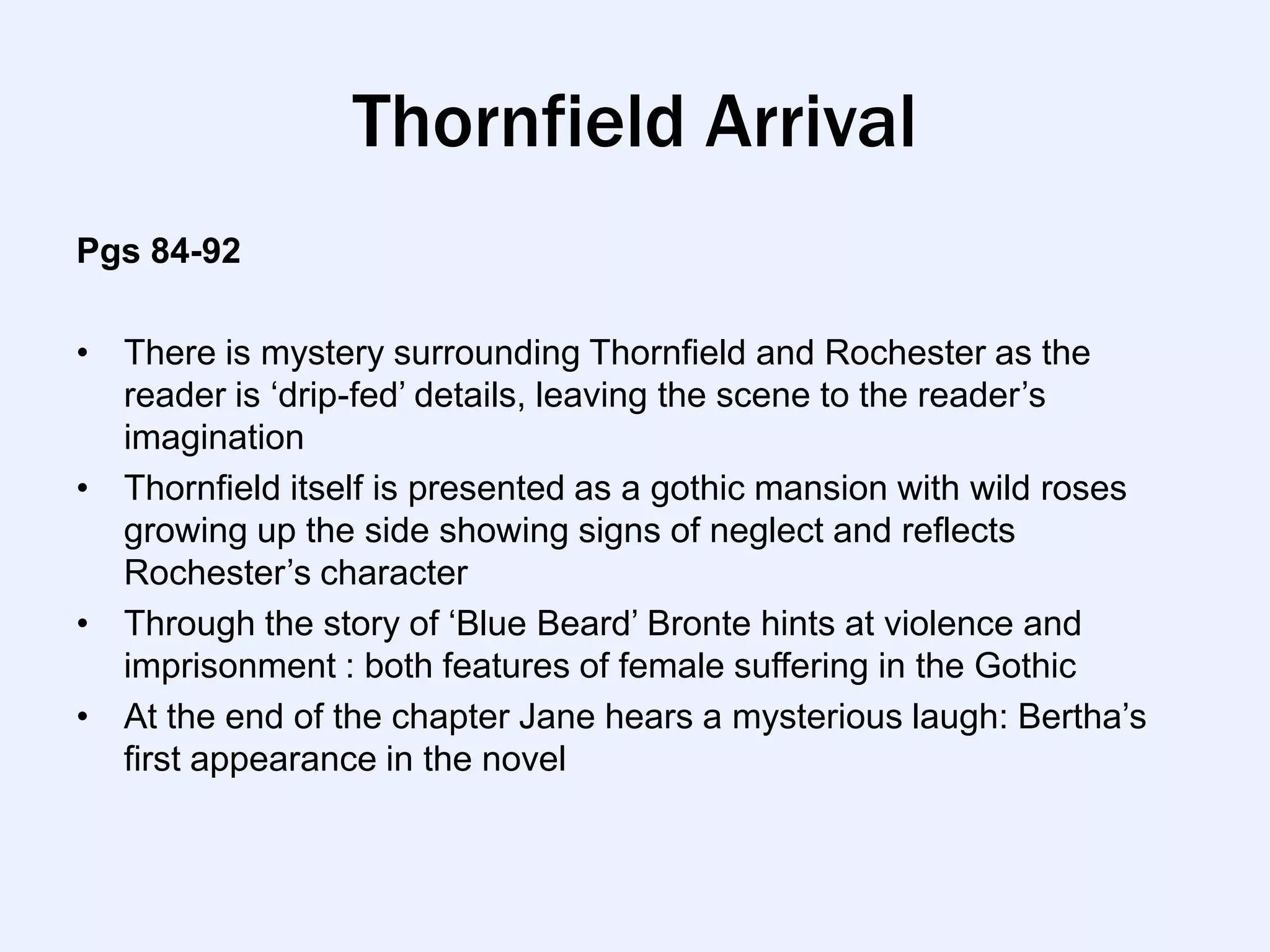 Thornfield Arrival
Pgs 84-92

• There is mystery surrounding Thornfield and Rochester as the
  reader is „drip-fed‟ details, leaving the scene to the reader‟s
  imagination
• Thornfield itself is presented as a gothic mansion with wild roses
  growing up the side showing signs of neglect and reflects
  Rochester‟s character
• Through the story of „Blue Beard‟ Bronte hints at violence and
  imprisonment : both features of female suffering in the Gothic
• At the end of the chapter Jane hears a mysterious laugh: Bertha‟s
  first appearance in the novel
 