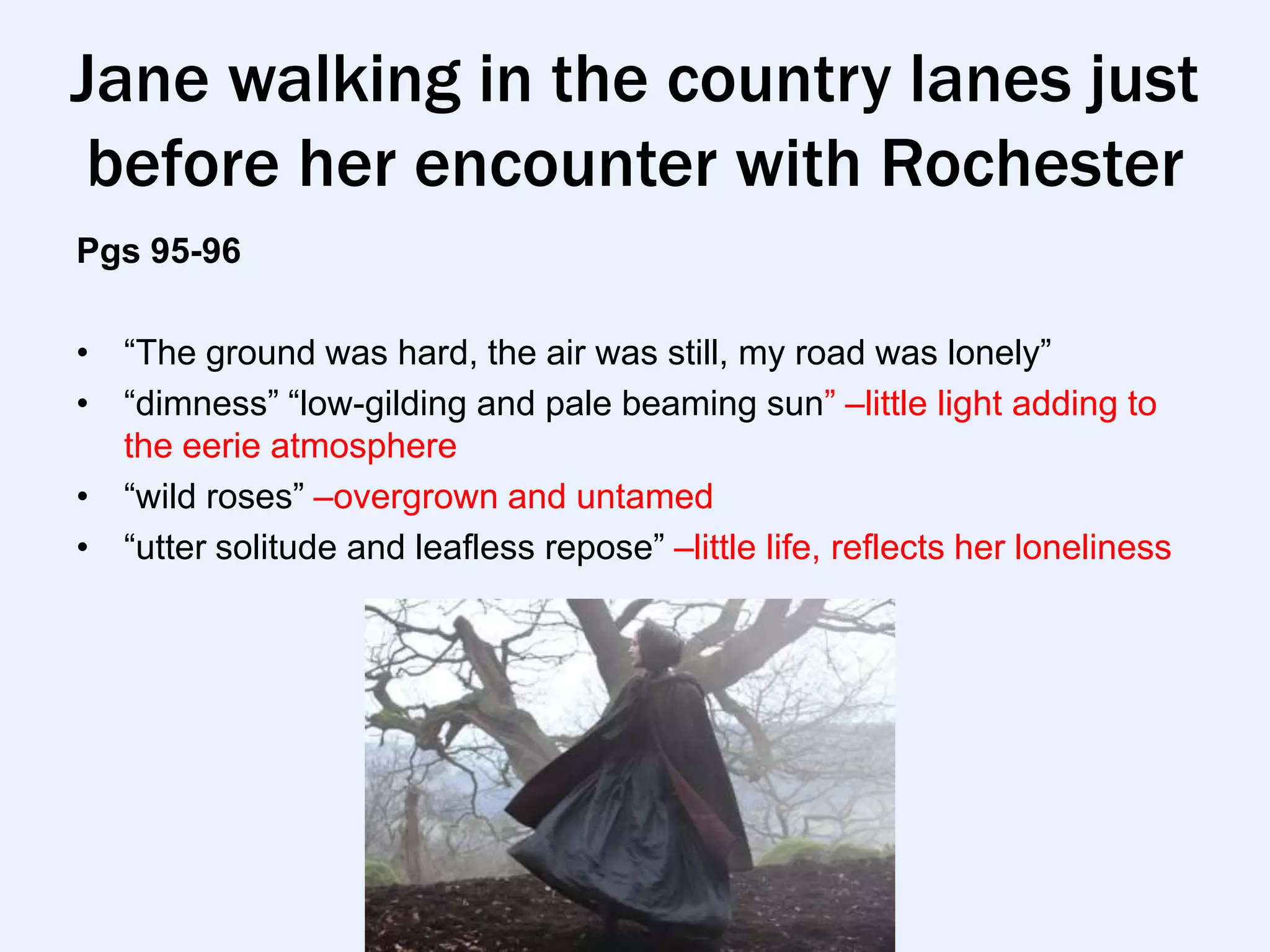 Jane walking in the country lanes just
 before her encounter with Rochester
Pgs 95-96

• “The ground was hard, the air was still, my road was lonely”
• “dimness” “low-gilding and pale beaming sun” –little light adding to
  the eerie atmosphere
• “wild roses” –overgrown and untamed
• “utter solitude and leafless repose” –little life, reflects her loneliness
 