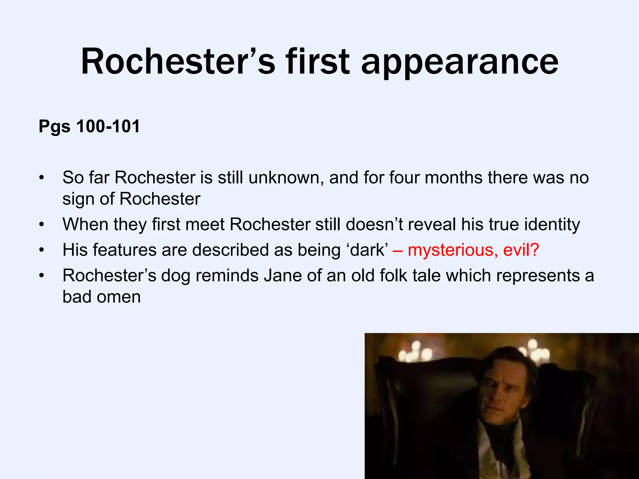 Rochester’s first appearance
Pgs 100-101

• So far Rochester is still unknown, and for four months there was no
  sign of Rochester
• When they first meet Rochester still doesn‟t reveal his true identity
• His features are described as being „dark‟ – mysterious, evil?
• Rochester‟s dog reminds Jane of an old folk tale which represents a
  bad omen
 