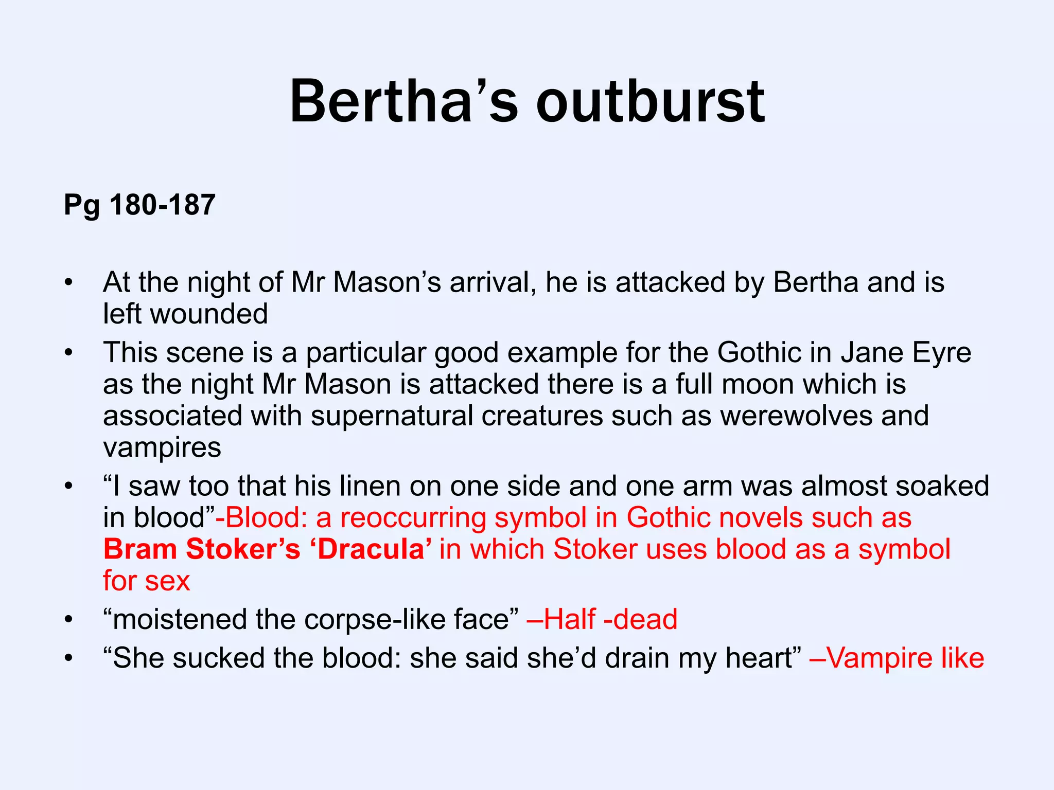Bertha’s outburst
Pg 180-187

• At the night of Mr Mason‟s arrival, he is attacked by Bertha and is
  left wounded
• This scene is a particular good example for the Gothic in Jane Eyre
  as the night Mr Mason is attacked there is a full moon which is
  associated with supernatural creatures such as werewolves and
  vampires
• “I saw too that his linen on one side and one arm was almost soaked
  in blood”-Blood: a reoccurring symbol in Gothic novels such as
  Bram Stoker’s ‘Dracula’ in which Stoker uses blood as a symbol
  for sex
• “moistened the corpse-like face” –Half -dead
• “She sucked the blood: she said she‟d drain my heart” –Vampire like
 