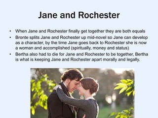 Jane and Rochester
• When Jane and Rochester finally get together they are both equals
• Bronte splits Jane and Rochester up mid-novel so Jane can develop
  as a character, by the time Jane goes back to Rochester she is now
  a woman and accomplished (spiritually, money and status)
• Bertha also had to die for Jane and Rochester to be together, Bertha
  is what is keeping Jane and Rochester apart morally and legally.
 