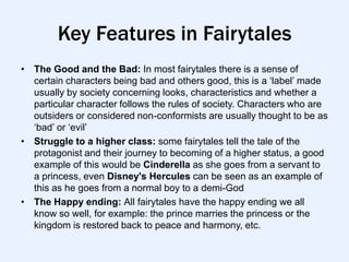 Key Features in Fairytales
• The Good and the Bad: In most fairytales there is a sense of
  certain characters being bad and others good, this is a „label‟ made
  usually by society concerning looks, characteristics and whether a
  particular character follows the rules of society. Characters who are
  outsiders or considered non-conformists are usually thought to be as
  „bad‟ or „evil‟
• Struggle to a higher class: some fairytales tell the tale of the
  protagonist and their journey to becoming of a higher status, a good
  example of this would be Cinderella as she goes from a servant to
  a princess, even Disney's Hercules can be seen as an example of
  this as he goes from a normal boy to a demi-God
• The Happy ending: All fairytales have the happy ending we all
  know so well, for example: the prince marries the princess or the
  kingdom is restored back to peace and harmony, etc.
 