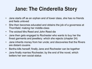 Jane: The Cinderella Story
• Jane starts off as an orphan and of lower class, she has no friends
  and feels unloved
• She then becomes educated and obtains the job of a governess at
  Thornfield: making her middle-class
• The wicked Mrs Reed and John Reed die
• Jane then gets engaged to Rochester who wants to buy her the
  finest garments and jewellery: which she rejects (chapter 24)
• Jane inherits money from her uncle; and discoveries that the Rivers
  are distant cousins
• Bertha kills herself; finally Jane and Rochester can be together
• Jane finally marries Rochester, by the end of the novel, which
  betters her own social status
 
