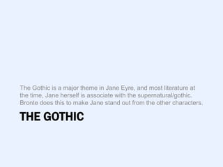 The Gothic is a major theme in Jane Eyre, and most literature at
the time, Jane herself is associate with the supernatural/gothic.
Bronte does this to make Jane stand out from the other characters.

THE GOTHIC
 