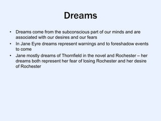 Dreams
• Dreams come from the subconscious part of our minds and are
  associated with our desires and our fears
• In Jane Eyre dreams represent warnings and to foreshadow events
  to come
• Jane mostly dreams of Thornfield in the novel and Rochester – her
  dreams both represent her fear of losing Rochester and her desire
  of Rochester
 