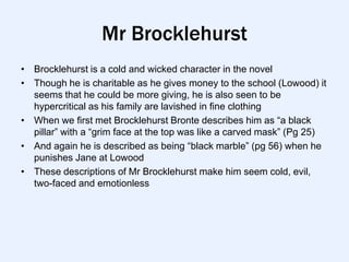 Mr Brocklehurst
• Brocklehurst is a cold and wicked character in the novel
• Though he is charitable as he gives money to the school (Lowood) it
  seems that he could be more giving, he is also seen to be
  hypercritical as his family are lavished in fine clothing
• When we first met Brocklehurst Bronte describes him as “a black
  pillar” with a “grim face at the top was like a carved mask” (Pg 25)
• And again he is described as being “black marble” (pg 56) when he
  punishes Jane at Lowood
• These descriptions of Mr Brocklehurst make him seem cold, evil,
  two-faced and emotionless
 
