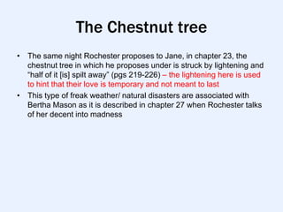 The Chestnut tree
• The same night Rochester proposes to Jane, in chapter 23, the
  chestnut tree in which he proposes under is struck by lightening and
  “half of it [is] spilt away” (pgs 219-226) – the lightening here is used
  to hint that their love is temporary and not meant to last
• This type of freak weather/ natural disasters are associated with
  Bertha Mason as it is described in chapter 27 when Rochester talks
  of her decent into madness
 