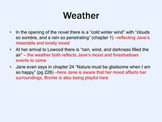 Weather
• In the opening of the novel there is a “cold winter wind” with “clouds
  so sombre, and a rain so penetrating” (chapter 1) –reflecting Jane‟s
  miserable and lonely mood
• At her arrival to Lowood there is “rain, wind, and darkness filled the
  air” – the weather both reflects Jane‟s mood and foreshadows
  events to come
• Jane even says in chapter 24 “Nature must be gladsome when I am
  so happy” (pg 226) –here Jane is aware that her mood affects her
  surroundings, Bronte is also being playful here
 