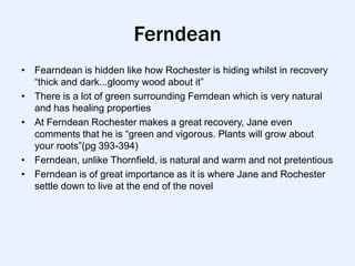 Ferndean
• Fearndean is hidden like how Rochester is hiding whilst in recovery
  “thick and dark...gloomy wood about it”
• There is a lot of green surrounding Ferndean which is very natural
  and has healing properties
• At Ferndean Rochester makes a great recovery, Jane even
  comments that he is “green and vigorous. Plants will grow about
  your roots”(pg 393-394)
• Ferndean, unlike Thornfield, is natural and warm and not pretentious
• Ferndean is of great importance as it is where Jane and Rochester
  settle down to live at the end of the novel
 