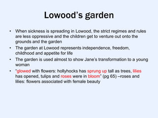 Lowood’s garden
• When sickness is spreading in Lowood, the strict regimes and rules
  are less oppressive and the children get to venture out onto the
  grounds and the garden
• The garden at Lowood represents independence, freedom,
  childhood and appetite for life
• The garden is used almost to show Jane‟s transformation to a young
  woman
• “glowed with flowers: hollyhocks has sprung up tall as trees, lilies
  has opened, tulips and roses were in bloom” (pg 65) –roses and
  lilies: flowers associated with female beauty
 